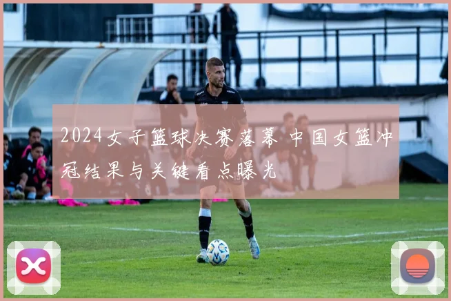 2024女子篮球决赛落幕 中国女篮冲冠结果与关键看点曝光