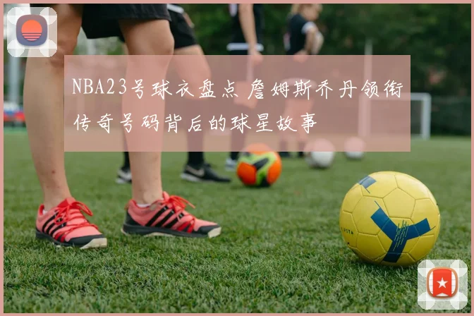 NBA23号球衣盘点 詹姆斯乔丹领衔传奇号码背后的球星故事