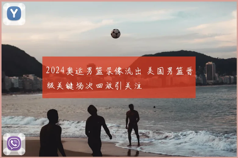 2024奥运男篮录像流出 美国男篮晋级关键场次回放引关注