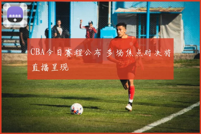 CBA今日赛程公布 多场焦点对决将直播呈现